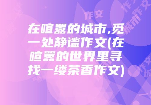 在喧嚣的城市,觅一处静谧作文(在喧嚣的世界里寻找一缕茶香作文)