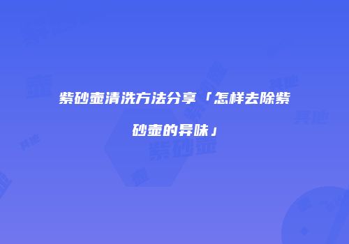 紫砂壶清洗方法分享「怎样去除紫砂壶的异味」