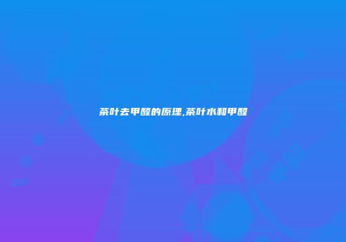 茶叶去甲醛的原理,茶叶水和甲醛