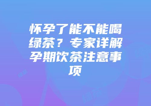 怀孕了能不能喝绿茶？专家详解孕期饮茶注意事项