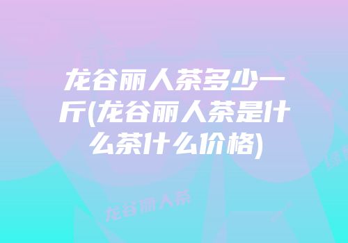 龙谷丽人茶多少一斤(龙谷丽人茶是什么茶什么价格)