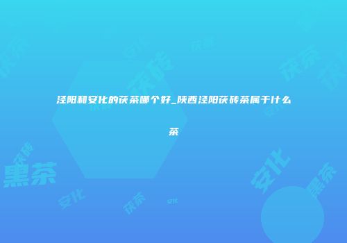 泾阳和安化的茯茶哪个好_陕西泾阳茯砖茶属于什么茶