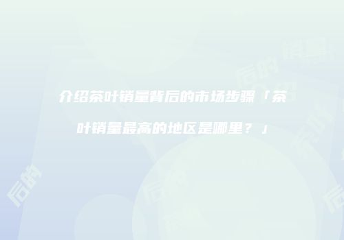 介绍茶叶销量背后的市场步骤「茶叶销量最高的地区是哪里？」