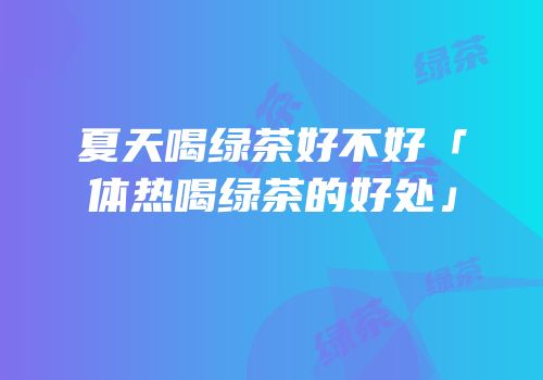 夏天喝绿茶好不好「体热喝绿茶的好处」