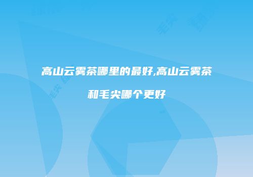 高山云雾茶哪里的最好,高山云雾茶和毛尖哪个更好
