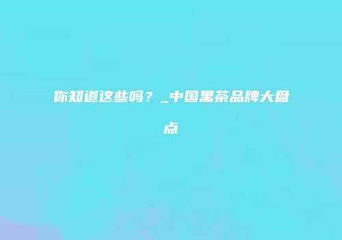 你知道这些吗？_中国黑茶品牌大盘点