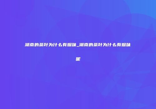 湖南的茶叶为什么有烟味_湖南的茶叶为什么有烟味呢