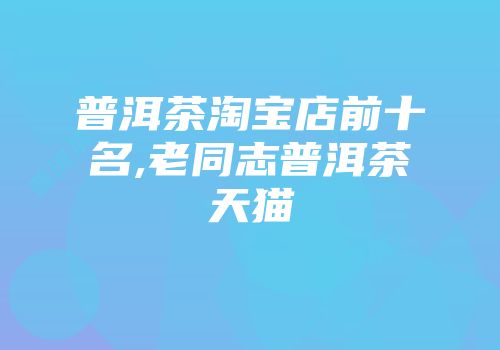 普洱茶淘宝店前十名,老同志普洱茶天猫