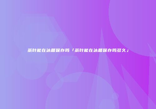 茶叶能在冰箱保存吗「茶叶能在冰箱保存吗多久」