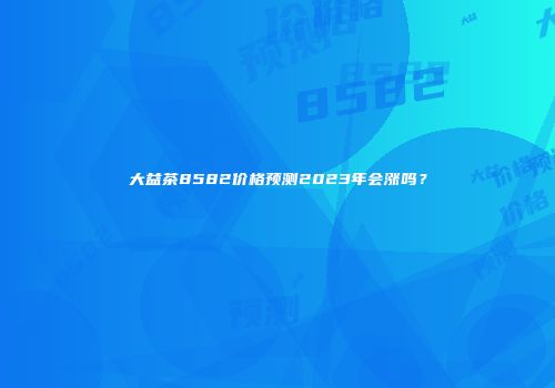 大益茶8582价格预测2023年会涨吗？