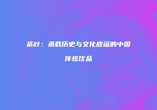 茶叶：承载历史与文化底蕴的中国传统饮品
