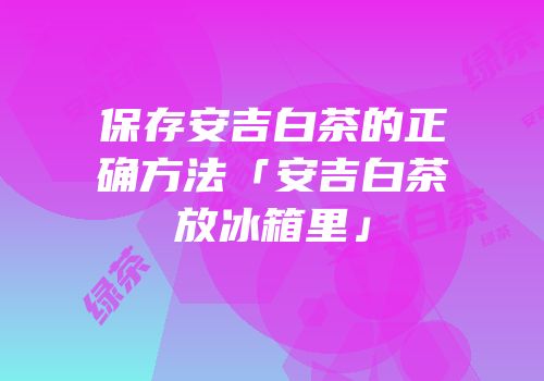 保存安吉白茶的正确方法「安吉白茶放冰箱里」