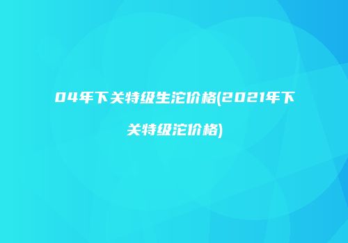 04年下关特级生沱价格(2021年下关特级沱价格)