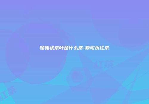 颗粒状茶叶是什么茶-颗粒状红茶