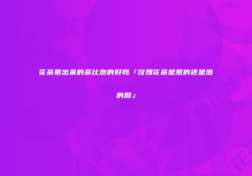 花茶煮出来的茶比泡的好吗「玫瑰花茶是煮的还是泡的喝」