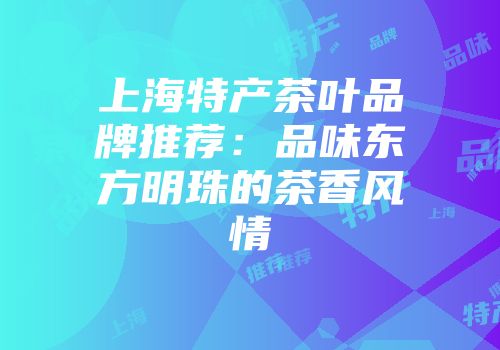 上海特产茶叶品牌推荐：品味东方明珠的茶香风情