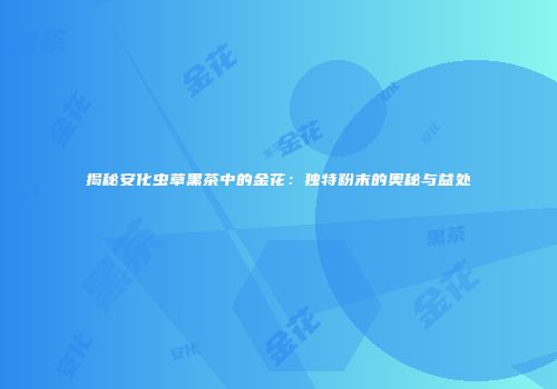 揭秘安化虫草黑茶中的金花：独特粉末的奥秘与益处