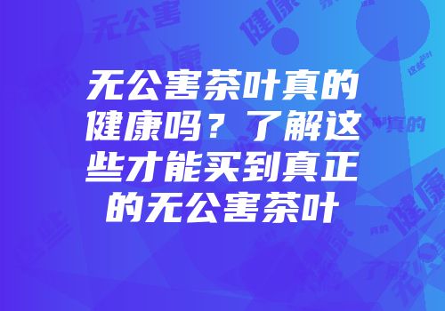 无公害茶叶真的健康吗？了解这些才能买到真正的无公害茶叶
