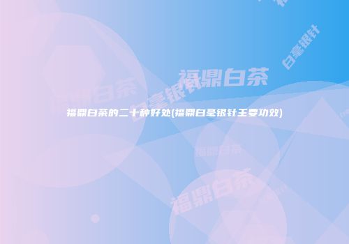 福鼎白茶的二十种好处(福鼎白毫银针主要功效)