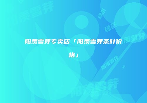 阳羡雪芽专卖店「阳羡雪芽茶叶价格」