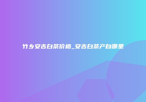 竹乡安吉白茶价格_安吉白茶产自哪里