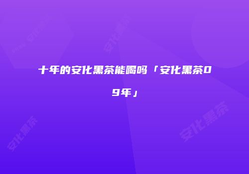 十年的安化黑茶能喝吗「安化黑茶09年」