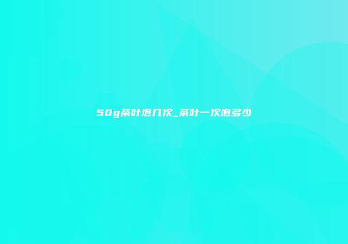 50g茶叶泡几次_茶叶一次泡多少