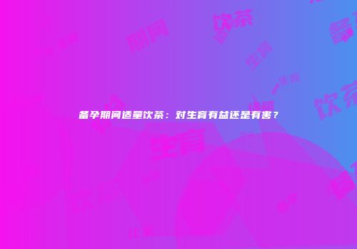 备孕期间适量饮茶：对生育有益还是有害？