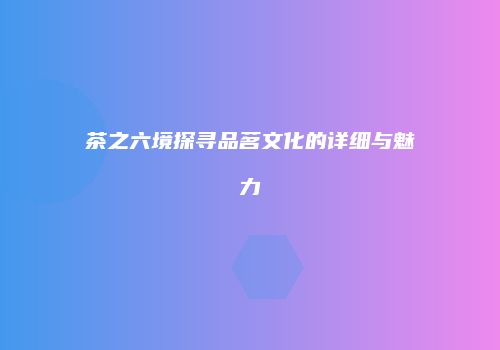 茶之六境探寻品茗文化的详细与魅力