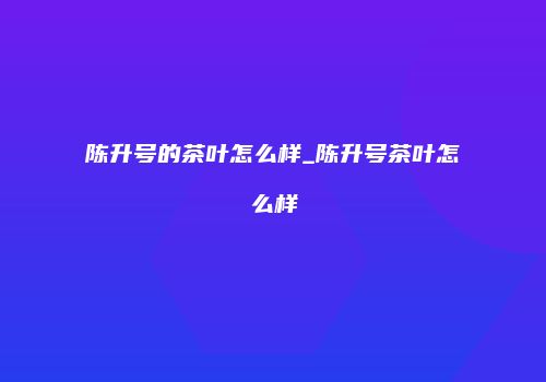 陈升号的茶叶怎么样_陈升号茶叶怎么样