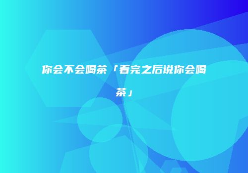 你会不会喝茶「看完之后说你会喝茶」