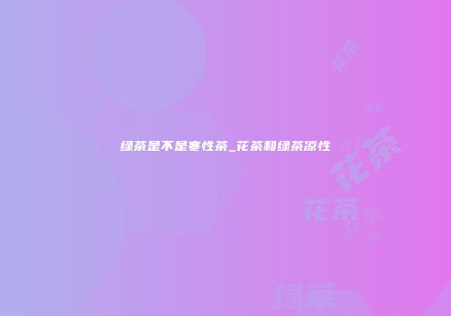 绿茶是不是寒性茶_花茶和绿茶凉性