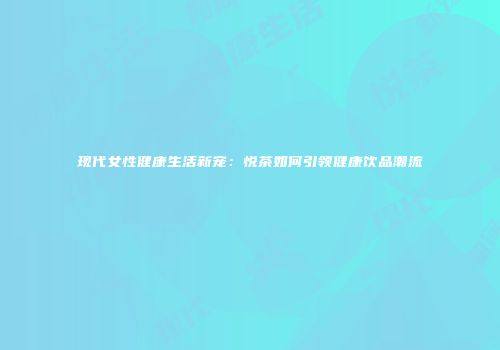 现代女性健康生活新宠：悦茶如何引领健康饮品潮流