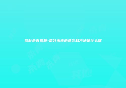 茶叶杀青视频-茶叶杀青的意义和方法是什么呢