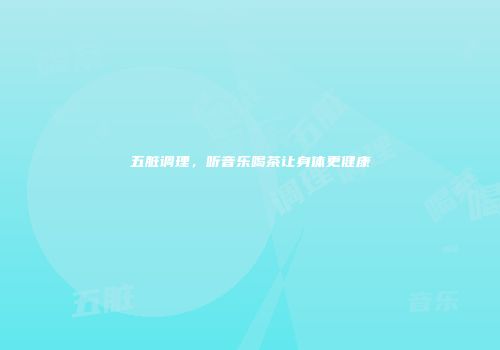 五脏调理，听音乐喝茶让身体更健康