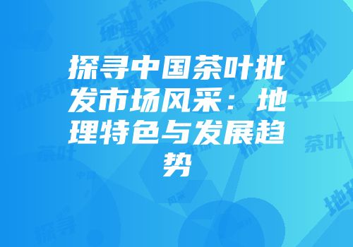 探寻中国茶叶批发市场风采：地理特色与发展趋势