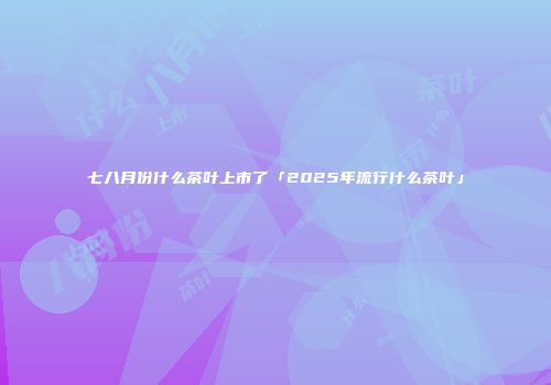 七八月份什么茶叶上市了「2025年流行什么茶叶」