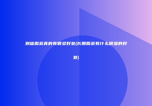 别信喝茶真的有很多好处(长期喝茶有什么明显的好处)