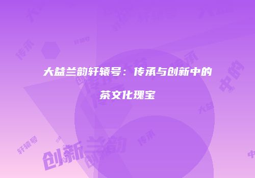 大益兰韵轩辕号：传承与创新中的茶文化瑰宝
