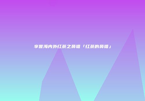 享誉海内外红茶之鼻祖「红茶的鼻祖」