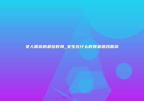 女人喝茶的最佳时间_女生在什么时候最适合喝茶