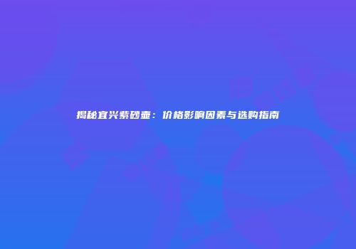 揭秘宜兴紫砂壶：价格影响因素与选购指南