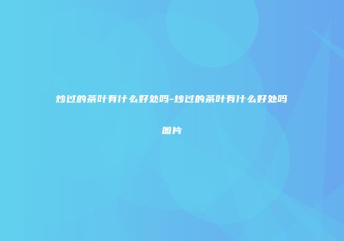 炒过的茶叶有什么好处吗-炒过的茶叶有什么好处吗图片