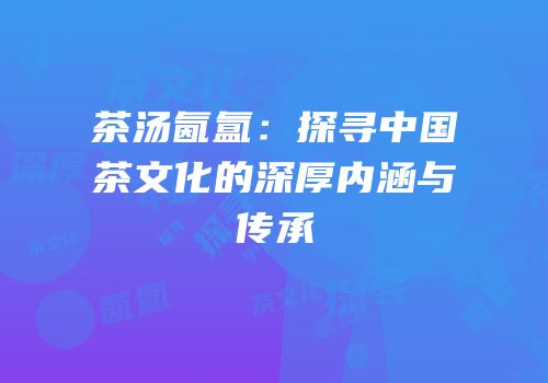 茶汤氤氲：探寻中国茶文化的深厚内涵与传承