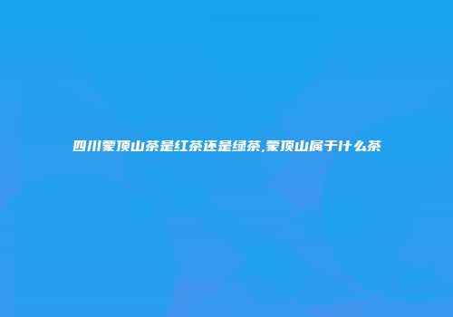 四川蒙顶山茶是红茶还是绿茶,蒙顶山属于什么茶