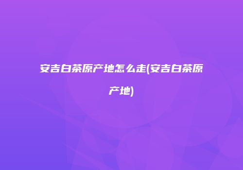 安吉白茶原产地怎么走(安吉白茶原产地)