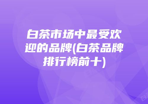 白茶市场中最受欢迎的品牌(白茶品牌排行榜前十)