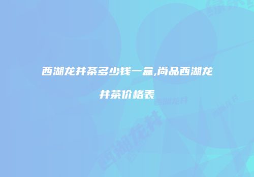 西湖龙井茶多少钱一盒,尚品西湖龙井茶价格表