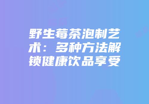 野生莓茶泡制艺术：多种方法解锁健康饮品享受