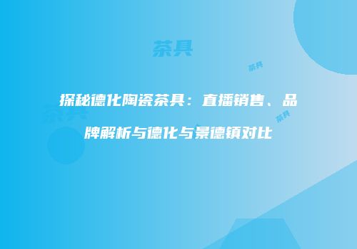 探秘德化陶瓷茶具：直播销售、品牌解析与德化与景德镇对比